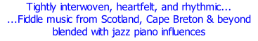 Tightly interwoven, heartfelt, and rhythmic... ...Fiddle music from Scotland, Cape Breton & beyond blended with jazz piano influences